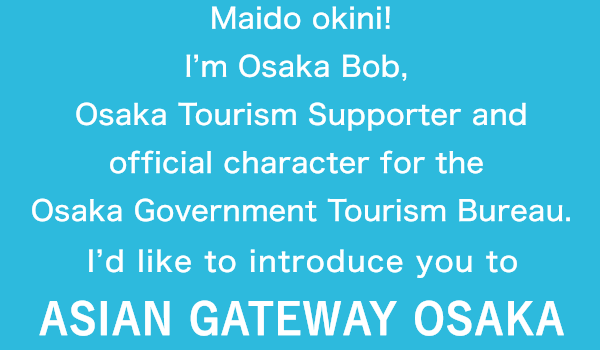 Maido okini! I'm Osaka Bob, Osaka Tourism Supporter and official character for the Osaka Government Tourism Bureau. I'd like to introduce you to ASIAN GATEWAY OSAKA 